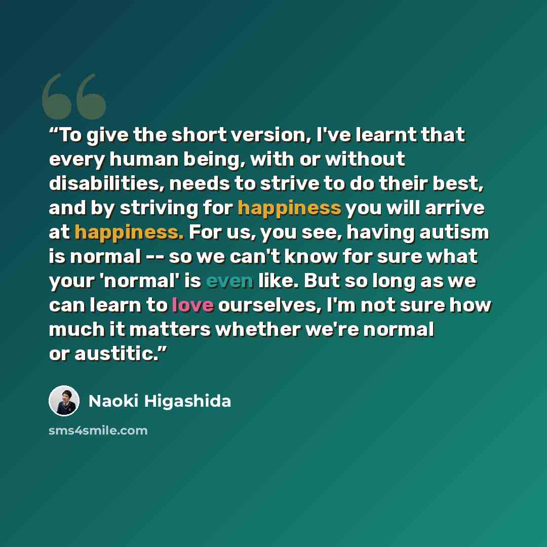 “To give the short version, I've learnt that every human being, with or without disabilities, needs to strive to do their best, and by striving for happiness you will arrive at happiness. For us, you see, having autism is normal -- so we can't know for sure what your 'normal' is even like. But so…” quote by Naoki Higashida