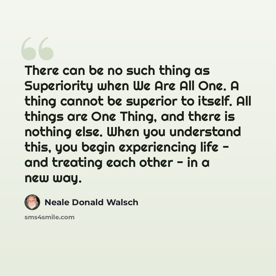 “There can be no such thing as Superiority when We Are All One. A thing cannot be superior to itself. All things are One Thing, and there is nothing else. When you understand this, you begin experiencing life - and treating each other - in a new way.” quote by Neale Donald Walsch