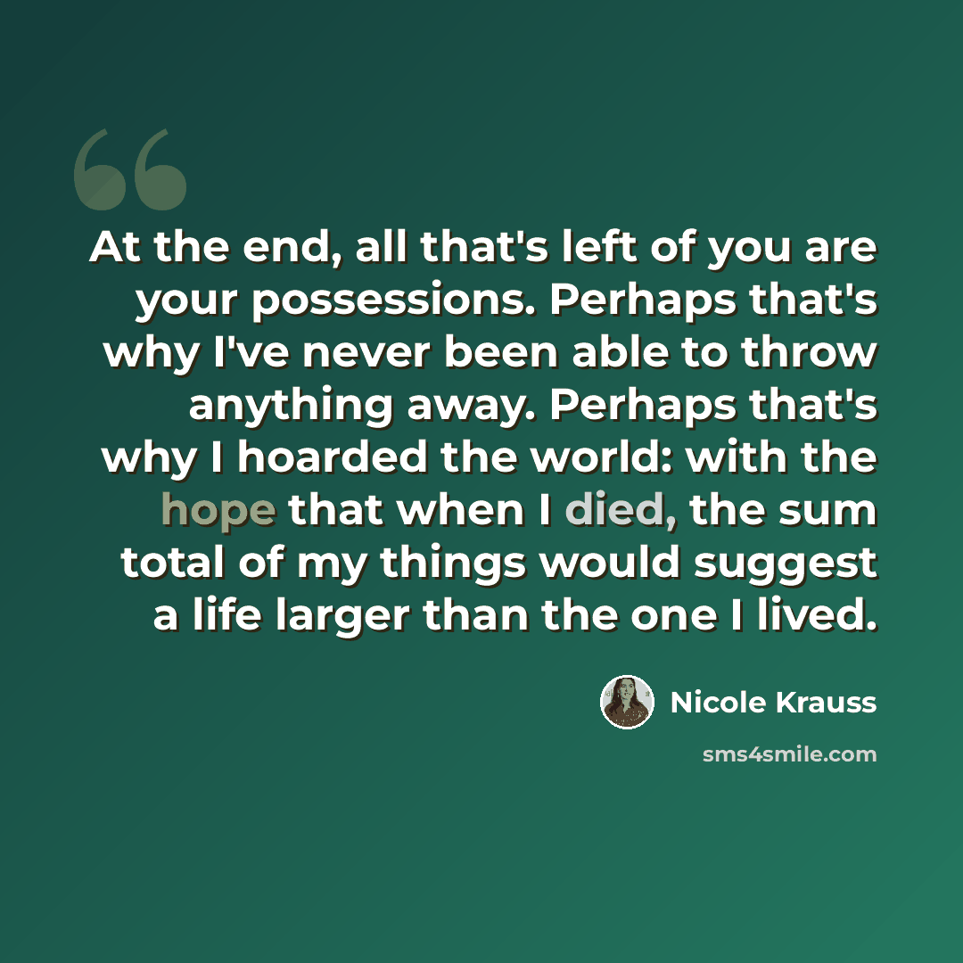 “At the end, all that's left of you are your possessions. Perhaps that's why I've never been able to throw anything away. Perhaps that's why I hoarded the world: with the hope that when I died, the sum total of my things would suggest a life larger than the one I lived.” quote by Nicole Krauss