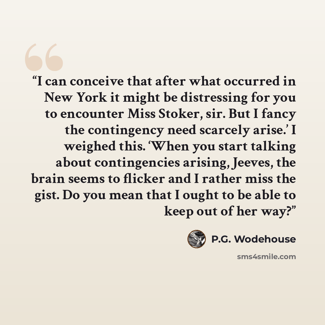 “I can conceive that after what occurred in New York it might be distressing for you to encounter Miss Stoker, sir. But I fancy the contingency need scarcely arise.’ I weighed this. ‘When you start talking about contingencies arising, Jeeves, the brain seems to flicker and I rather miss the gist…” quote by P.G. Wodehouse