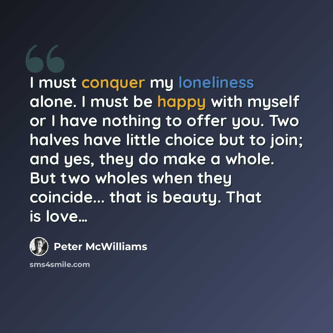 “I must conquer my loneliness alone. I must be happy with myself or I have nothing to offer you. Two halves have little choice but to join; and yes, they do make a whole. But two wholes when they coincide... that is beauty. That is love…” quote by Peter McWilliams