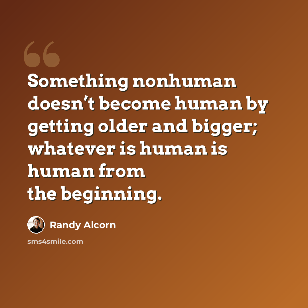 “Something nonhuman doesn’t become human by getting older and bigger; whatever is human is human from the beginning.” quote by Randy Alcorn