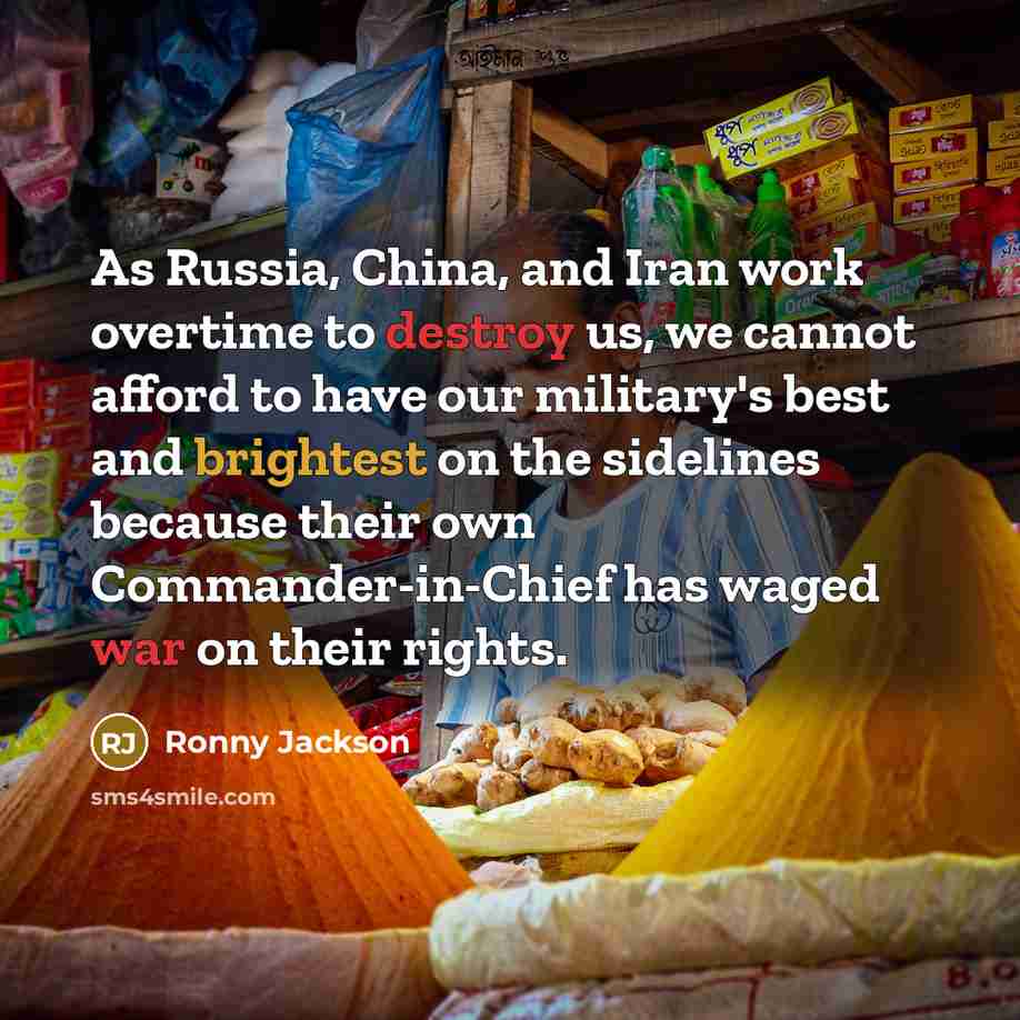 “As Russia, China, and Iran work overtime to destroy us, we cannot afford to have our military's best and brightest on the sidelines because their own Commander-in-Chief has waged war on their rights.” quote by Ronny Jackson