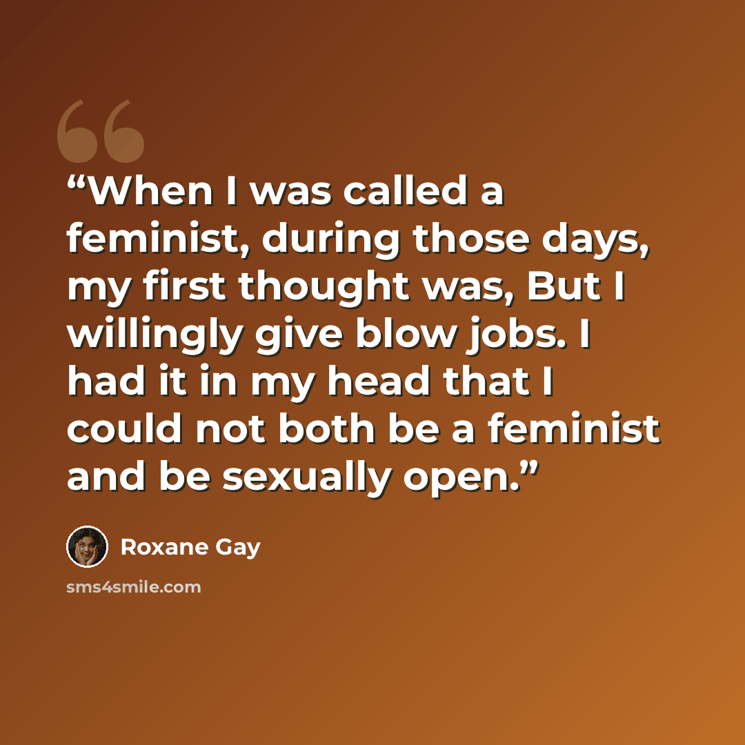 “When I was called a feminist, during those days, my first thought was, But I willingly give blow jobs. I had it in my head that I could not both be a feminist and be sexually open.” quote by Roxane Gay