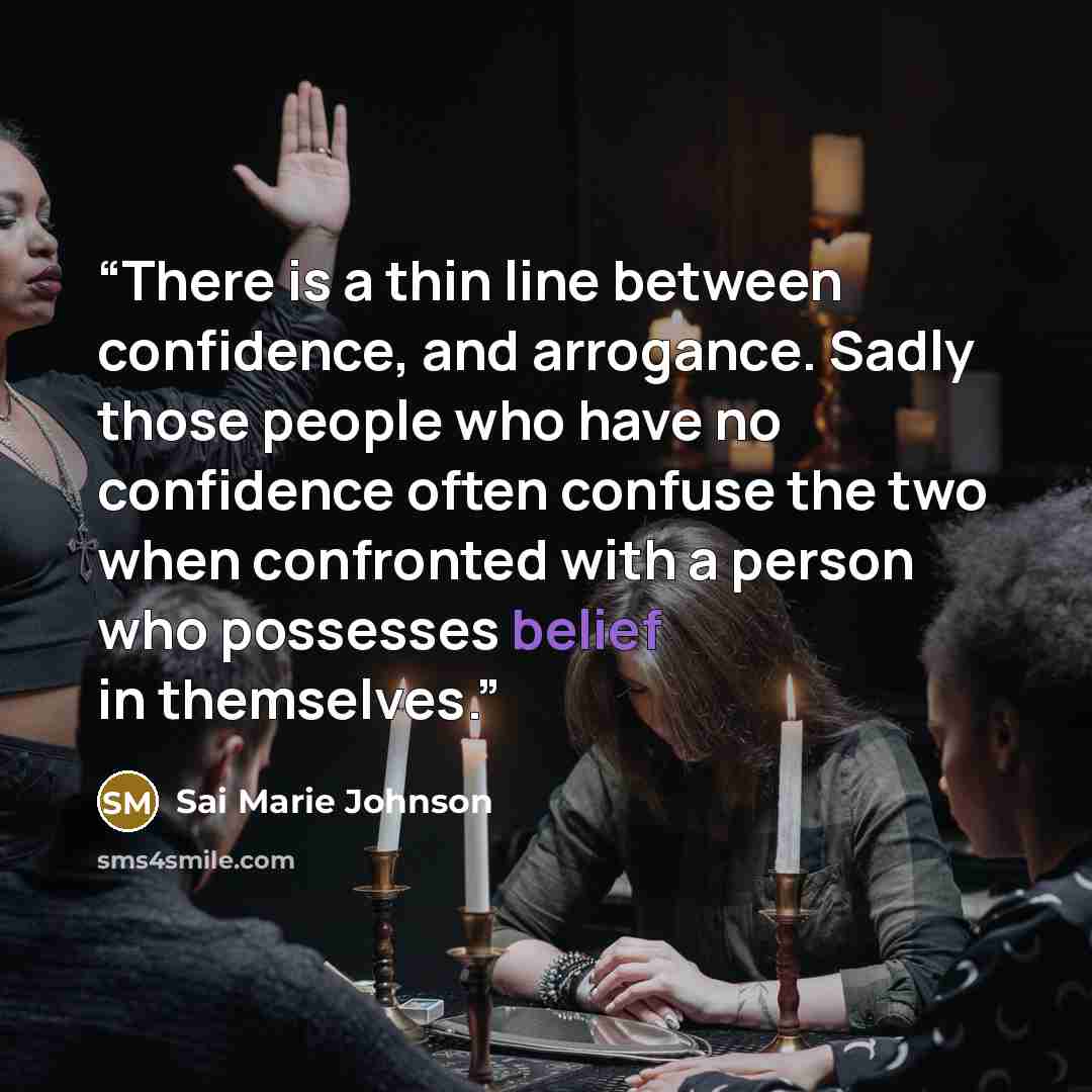 “There is a thin line between confidence, and arrogance. Sadly those people who have no confidence often confuse the two when confronted with a person who possesses belief in themselves.” quote by Sai Marie Johnson