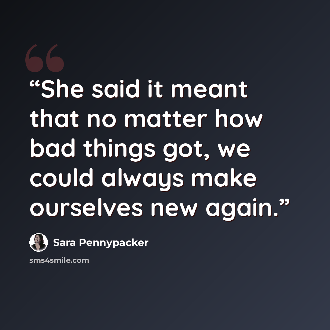 “She said it meant that no matter how bad things got, we could always make ourselves new again.” quote by Sara Pennypacker