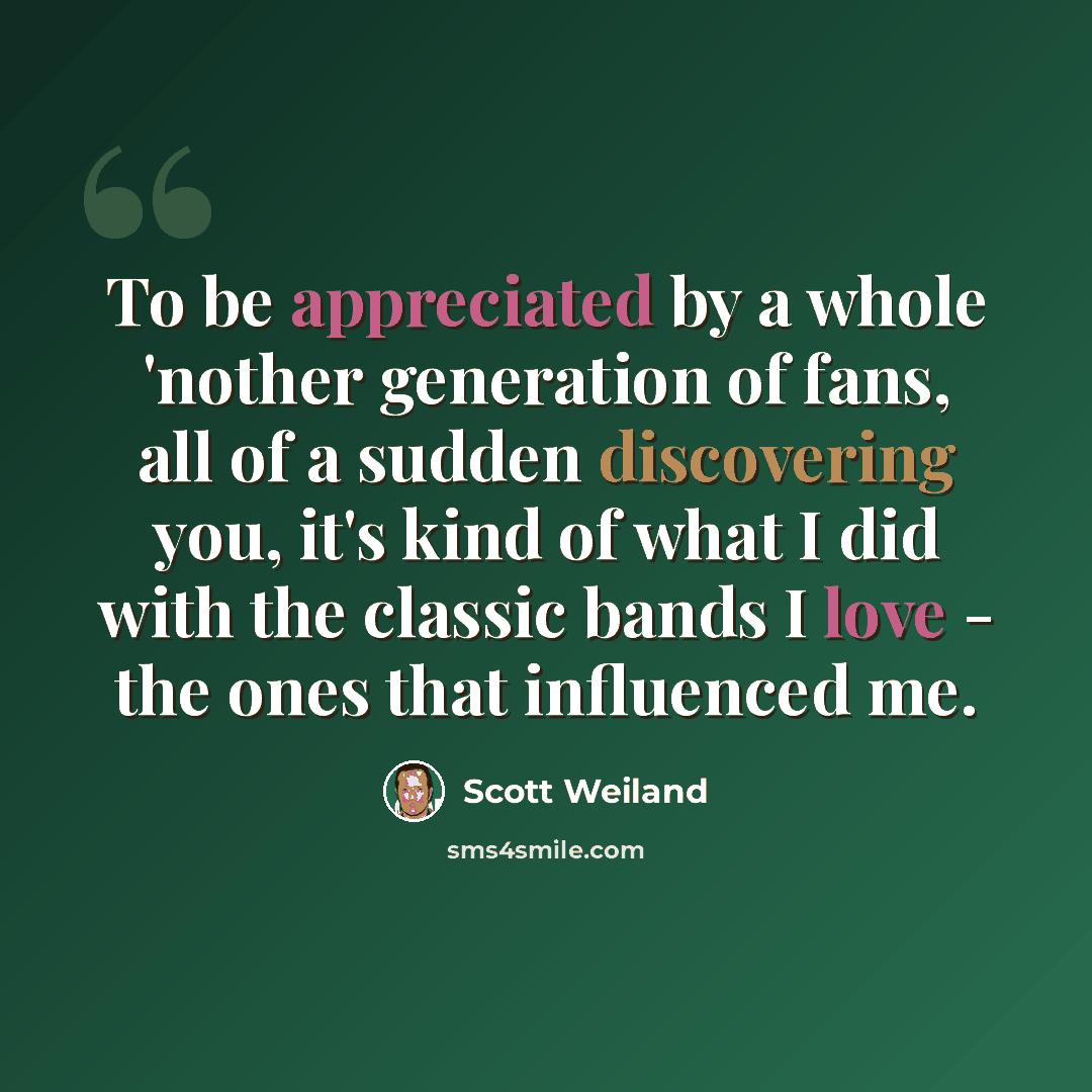 “To be appreciated by a whole 'nother generation of fans, all of a sudden discovering you, it's kind of what I did with the classic bands I love - the ones that influenced me.” quote by Scott Weiland