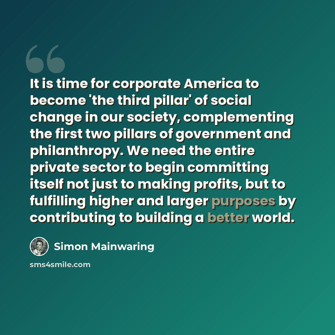 “It is time for corporate America to become 'the third pillar' of social change in our society, complementing the first two pillars of government and philanthropy. We need the entire private sector to begin committing itself not just to making profits, but to fulfilling higher and larger purposes…” quote by Simon Mainwaring