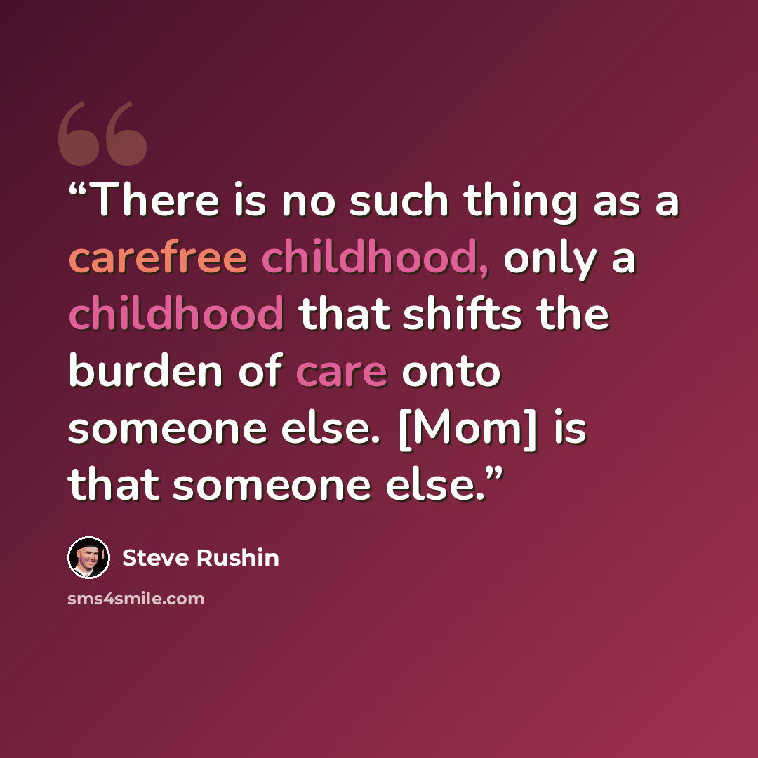 “There is no such thing as a carefree childhood, only a childhood that shifts the burden of care onto someone else. [Mom] is that someone else.” quote by Steve Rushin