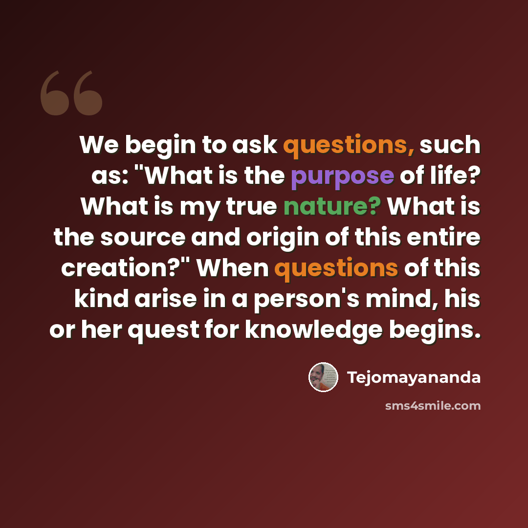 “We begin to ask questions, such as: "What is the purpose of life? What is my true nature? What is the source and origin of this entire creation?" When questions of this kind arise in a person's mind, his or her quest for knowledge begins.” quote by Tejomayananda