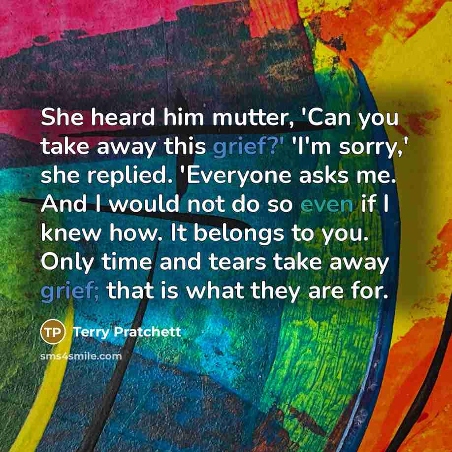 “She heard him mutter, 'Can you take away this grief?' 'I'm sorry,' she replied. 'Everyone asks me. And I would not do so even if I knew how. It belongs to you. Only time and tears take away grief; that is what they are for.” quote by Terry Pratchett