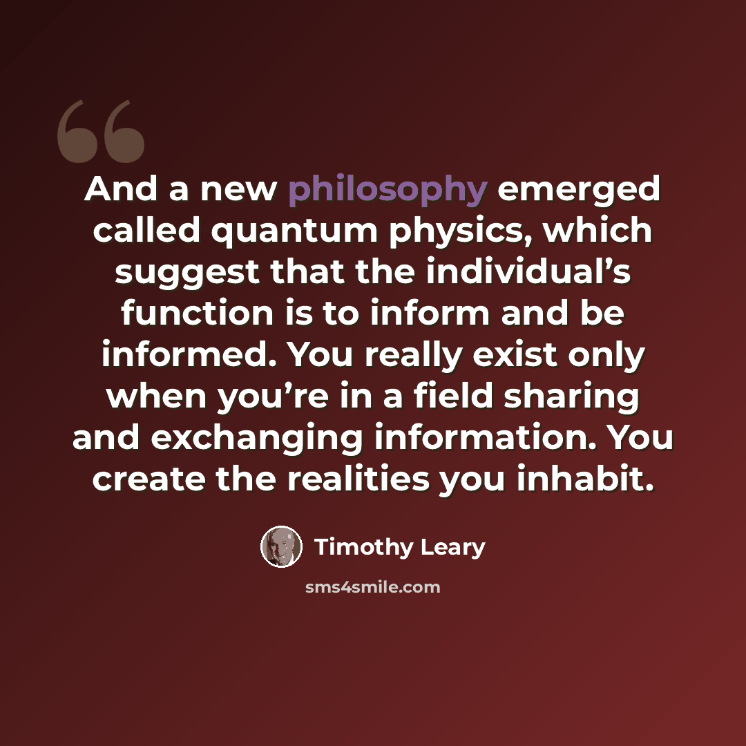 “And a new philosophy emerged called quantum physics, which suggest that the individual’s function is to inform and be informed. You really exist only when you’re in a field sharing and exchanging information. You create the realities you inhabit.” quote by Timothy Leary