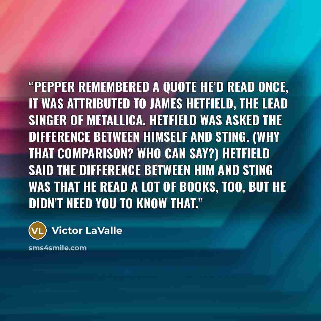 “Pepper remembered a quote he’d read once, it was attributed to James Hetfield, the lead singer of Metallica. Hetfield was asked the difference between himself and Sting. (Why that comparison? Who can say?) Hetfield said the difference between him and Sting was that he read a lot of books, too, but…” quote by Victor LaValle