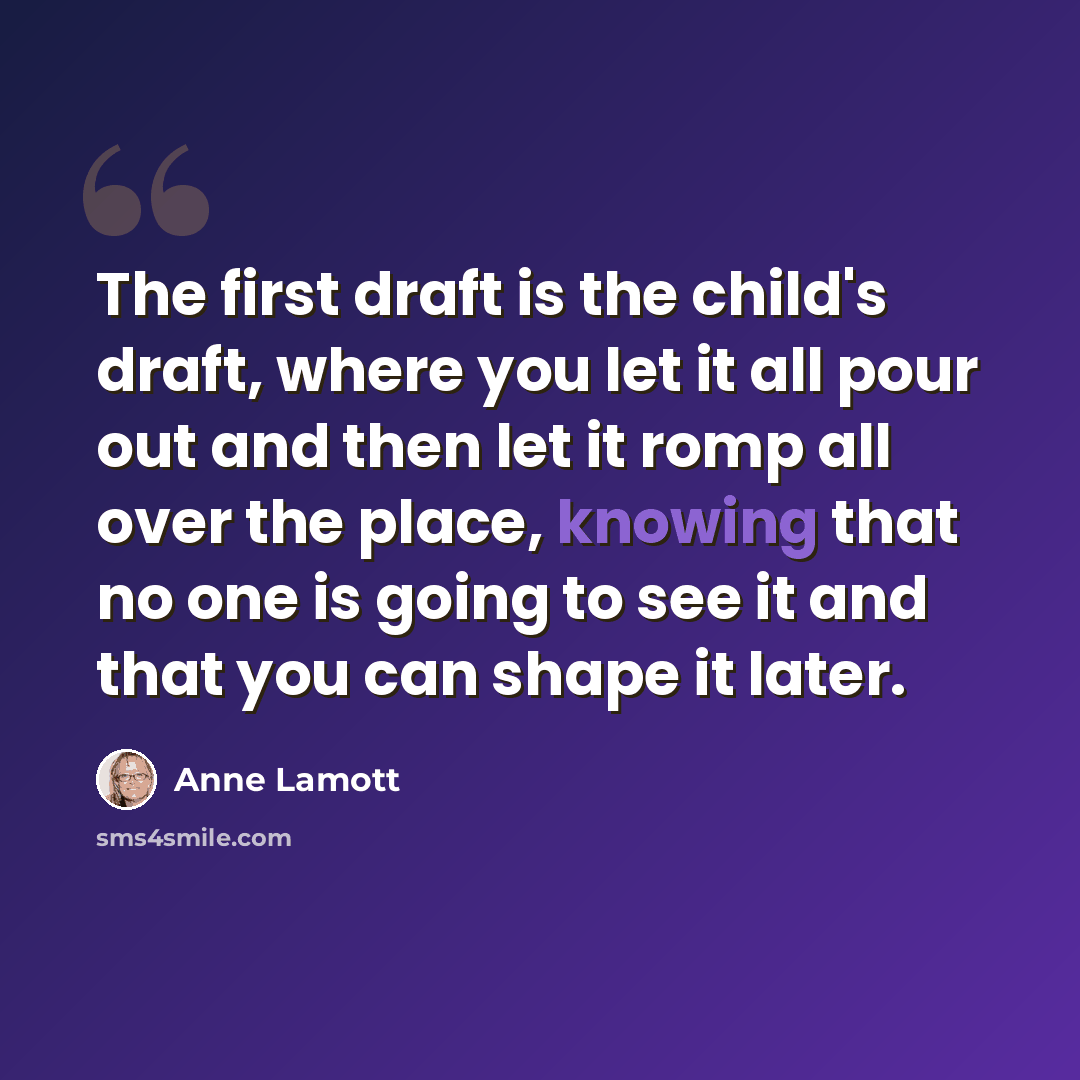 “The first draft is the child's draft, where you let it all pour out and then let it romp all over the place, knowing that no one is going to see it and that you can shape it later.” quote by Anne Lamott