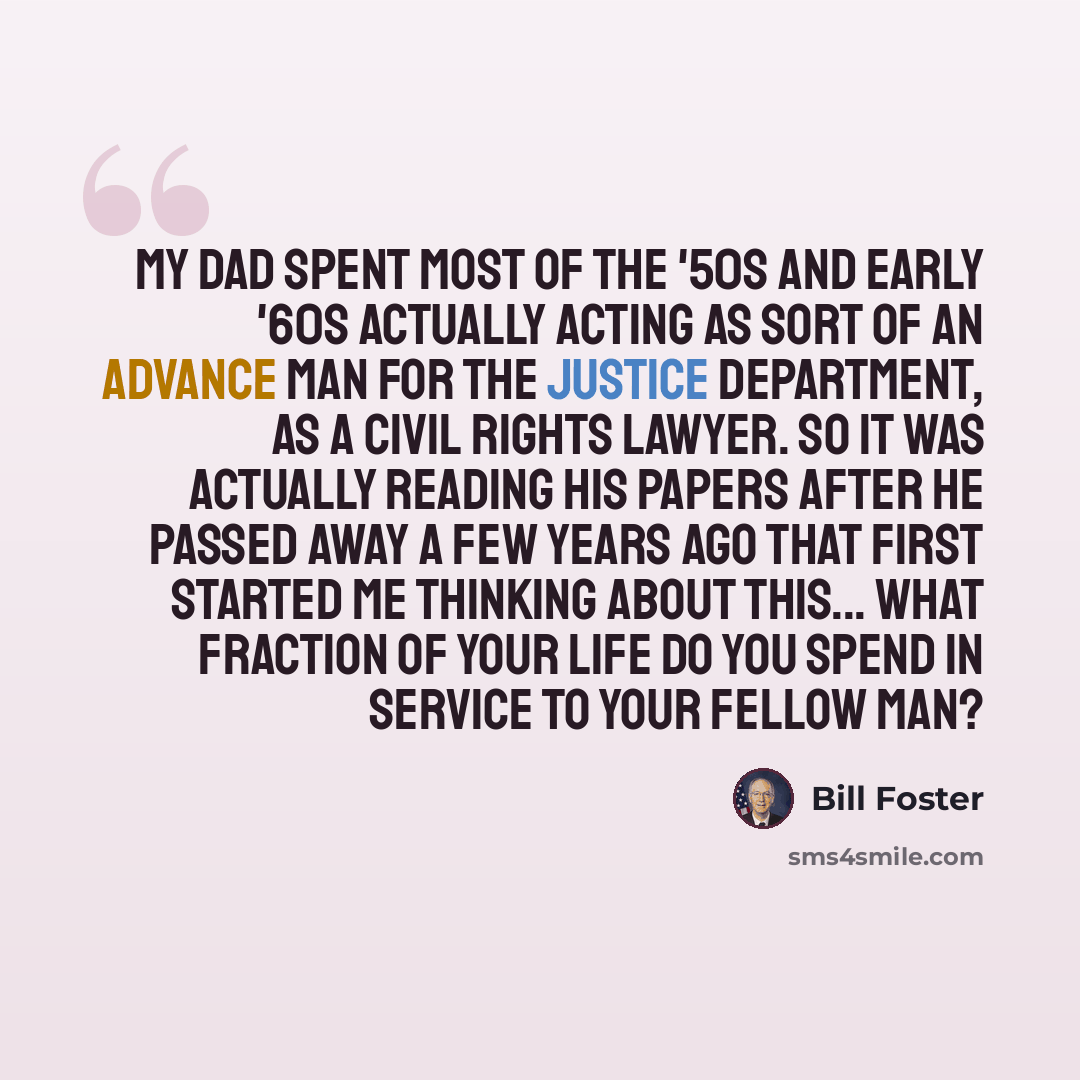 “My dad spent most of the '50s and early '60s actually acting as sort of an advance man for the Justice Department, as a civil rights lawyer. So it was actually reading his papers after he passed away a few years ago that first started me thinking about this... What fraction of your life do you…” quote by Bill Foster