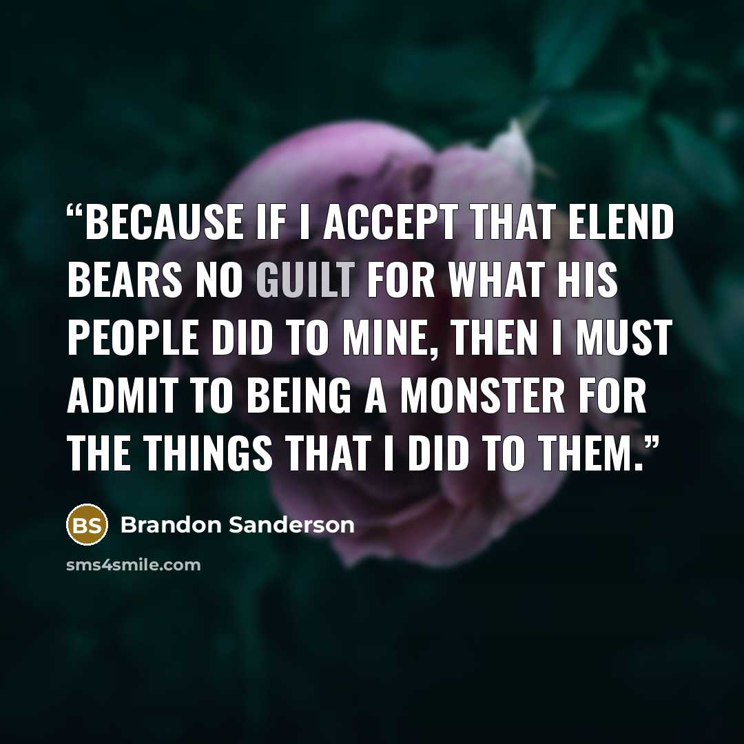 “Because if I accept that Elend bears no guilt for what his people did to mine, then I must admit to being a monster for the things that I did to them.” quote by Brandon Sanderson
