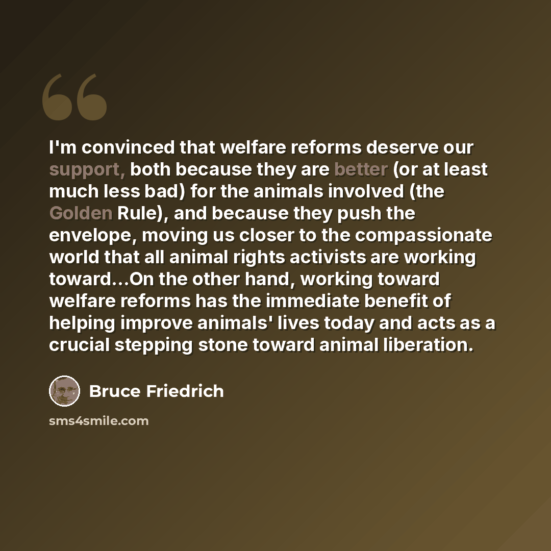 “I'm convinced that welfare reforms deserve our support, both because they are better (or at least much less bad) for the animals involved (the Golden Rule), and because they push the envelope, moving us closer to the compassionate world that all animal rights activists are working toward...On the…” quote by Bruce Friedrich