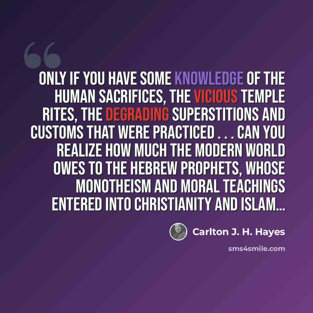 “Only if you have some knowledge of the human sacrifices, the vicious temple rites, the degrading superstitions and customs that were practiced . . . can you realize how much the modern world owes to the Hebrew prophets, whose monotheism and moral teachings entered into Christianity and Islam…” quote by Carlton J. H. Hayes