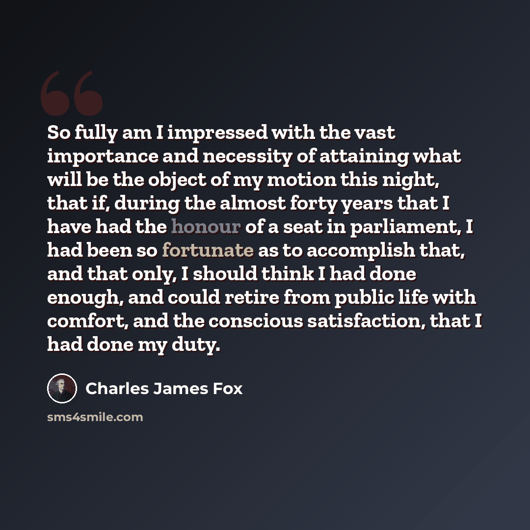 “So fully am I impressed with the vast importance and necessity of attaining what will be the object of my motion this night, that if, during the almost forty years that I have had the honour of a seat in parliament, I had been so fortunate as to accomplish that, and that only, I should think I had…” quote by Charles James Fox