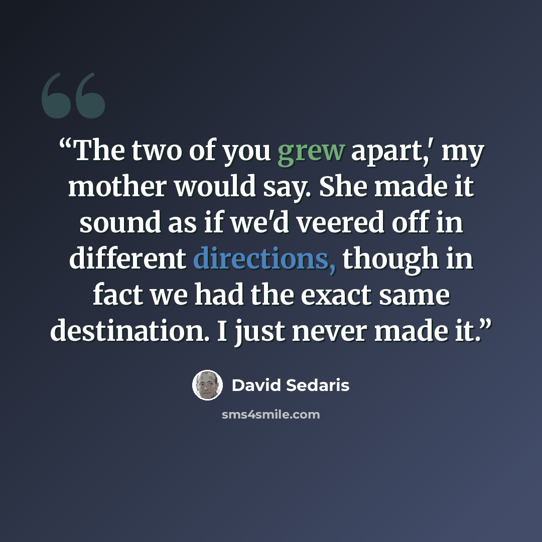“The two of you grew apart,' my mother would say. She made it sound as if we'd veered off in different directions, though in fact we had the exact same destination. I just never made it.” quote by David Sedaris