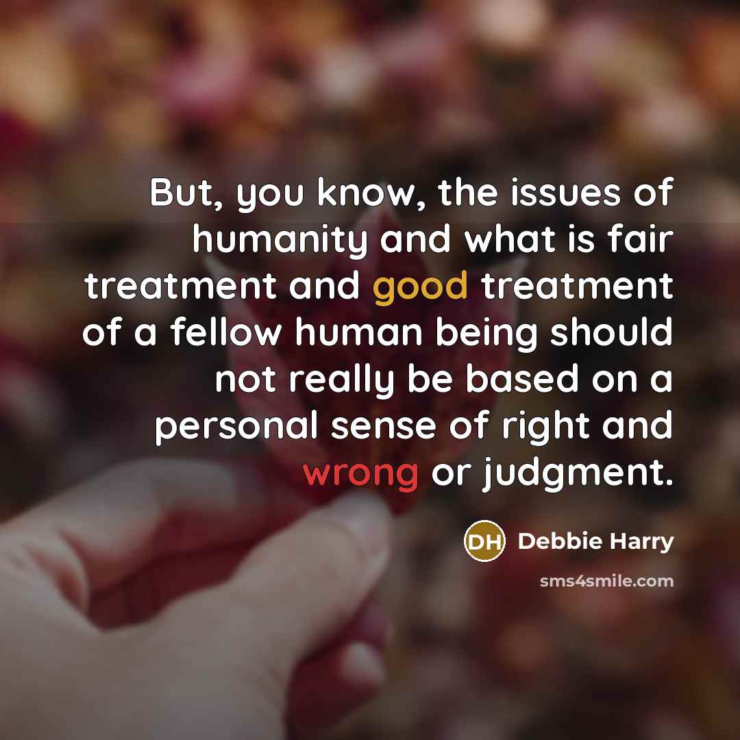 “But, you know, the issues of humanity and what is fair treatment and good treatment of a fellow human being should not really be based on a personal sense of right and wrong or judgment.” quote by Debbie Harry