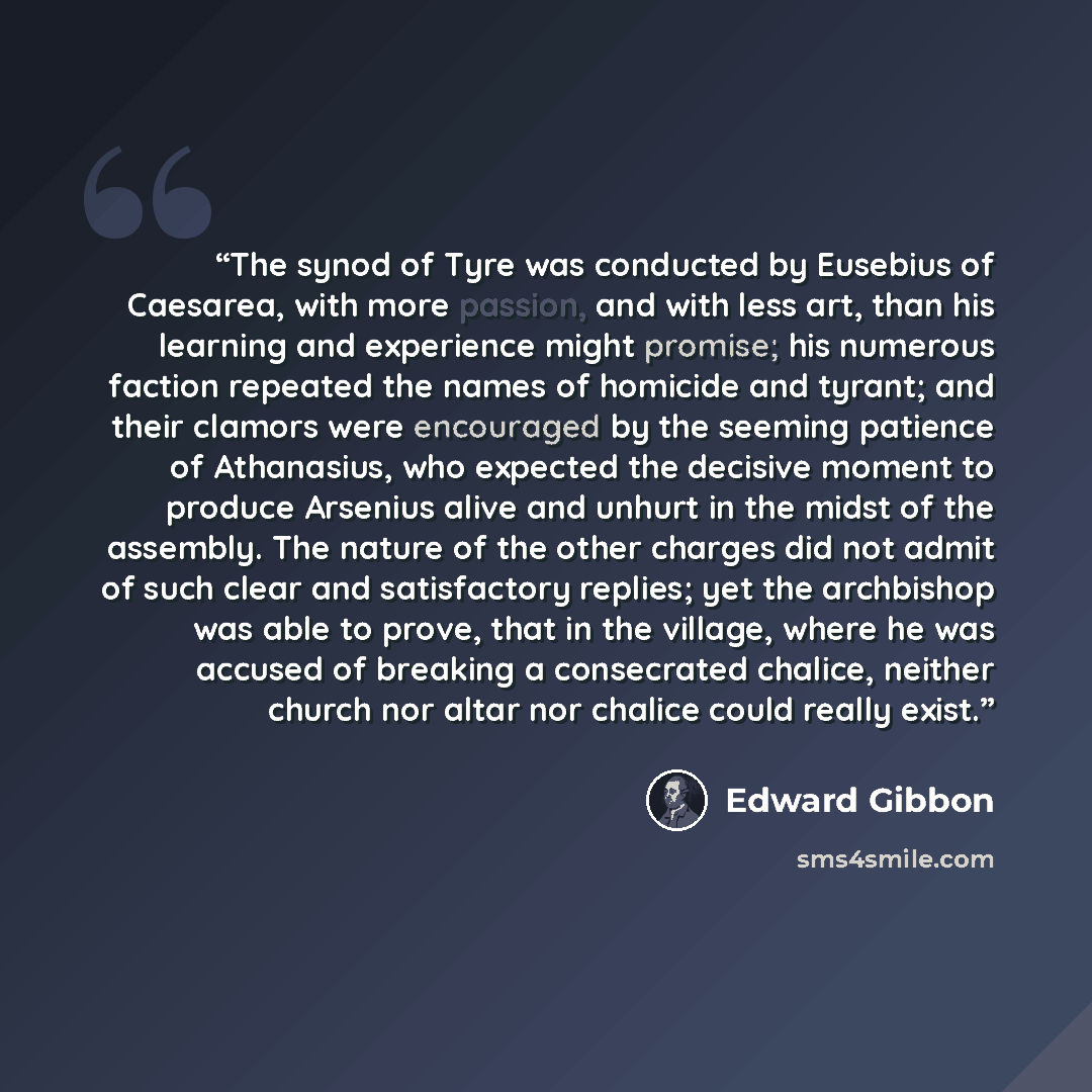 “The synod of Tyre was conducted by Eusebius of Caesarea, with more passion, and with less art, than his learning and experience might promise; his numerous faction repeated the names of homicide and tyrant; and their clamors were encouraged by the seeming patience of Athanasius, who expected the…” quote by Edward Gibbon