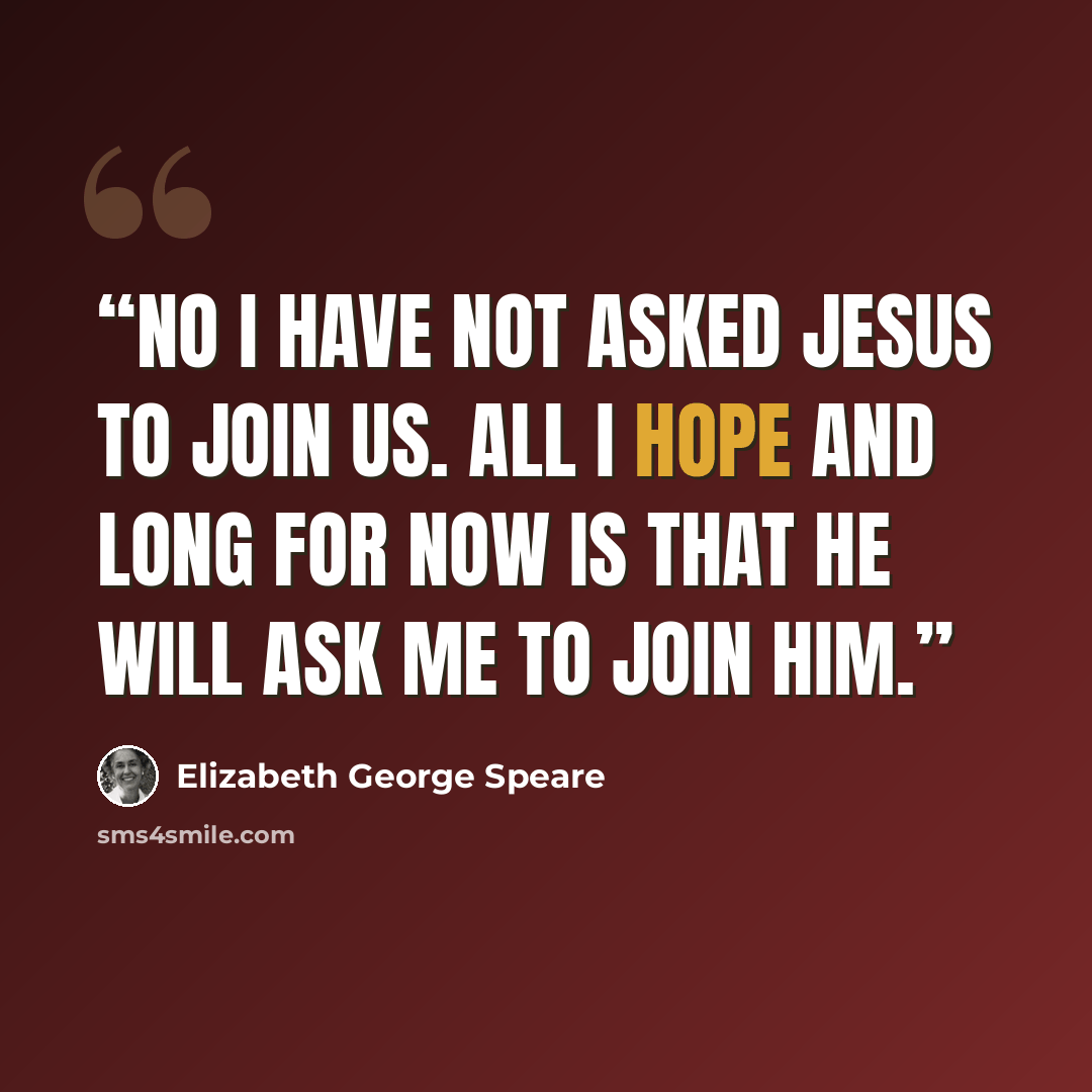 “No I have not asked Jesus to join us. All I hope and long for now is that He will ask me to join Him.” quote by Elizabeth George Speare