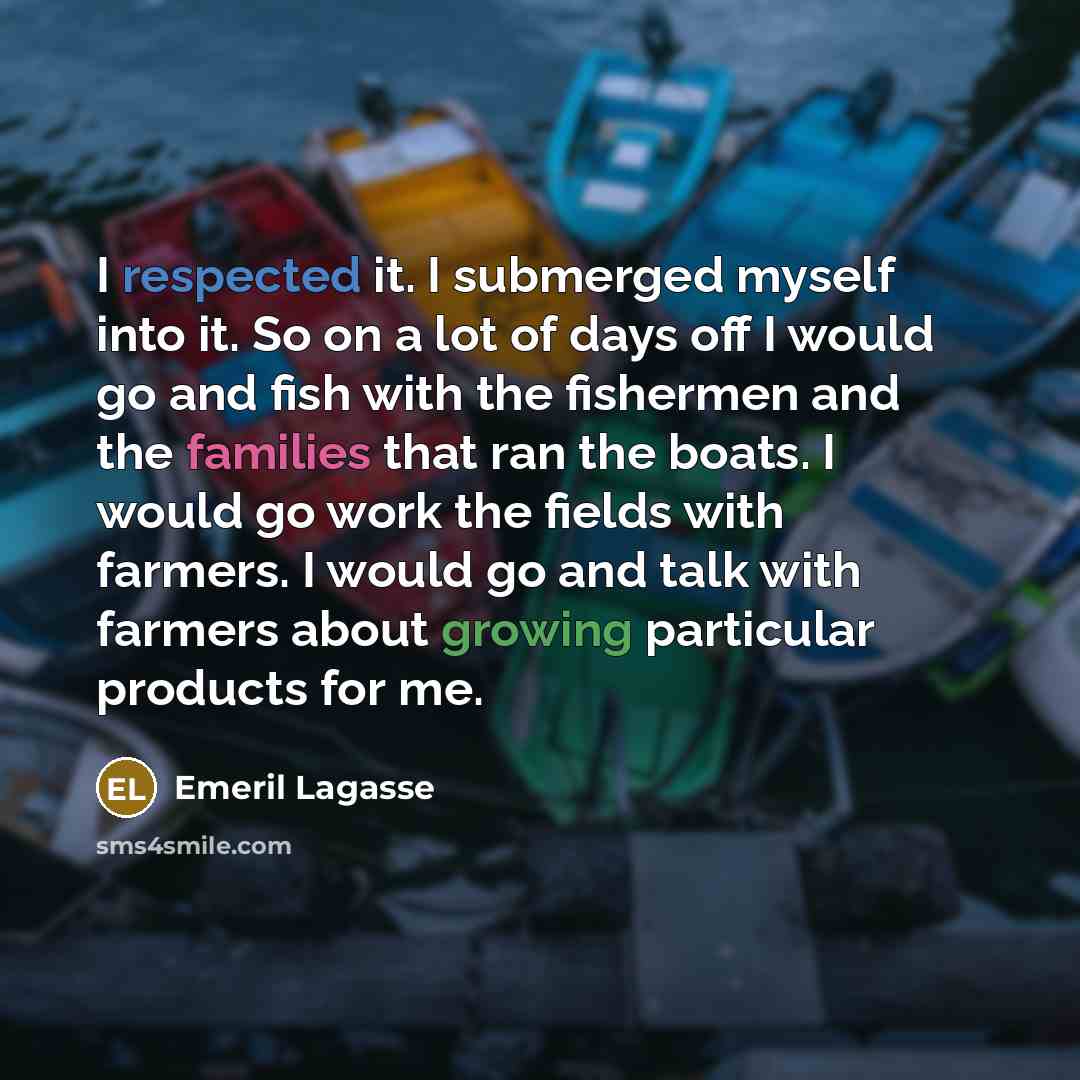 “I respected it. I submerged myself into it. So on a lot of days off I would go and fish with the fishermen and the families that ran the boats. I would go work the fields with farmers. I would go and talk with farmers about growing particular products for me.” quote by Emeril Lagasse