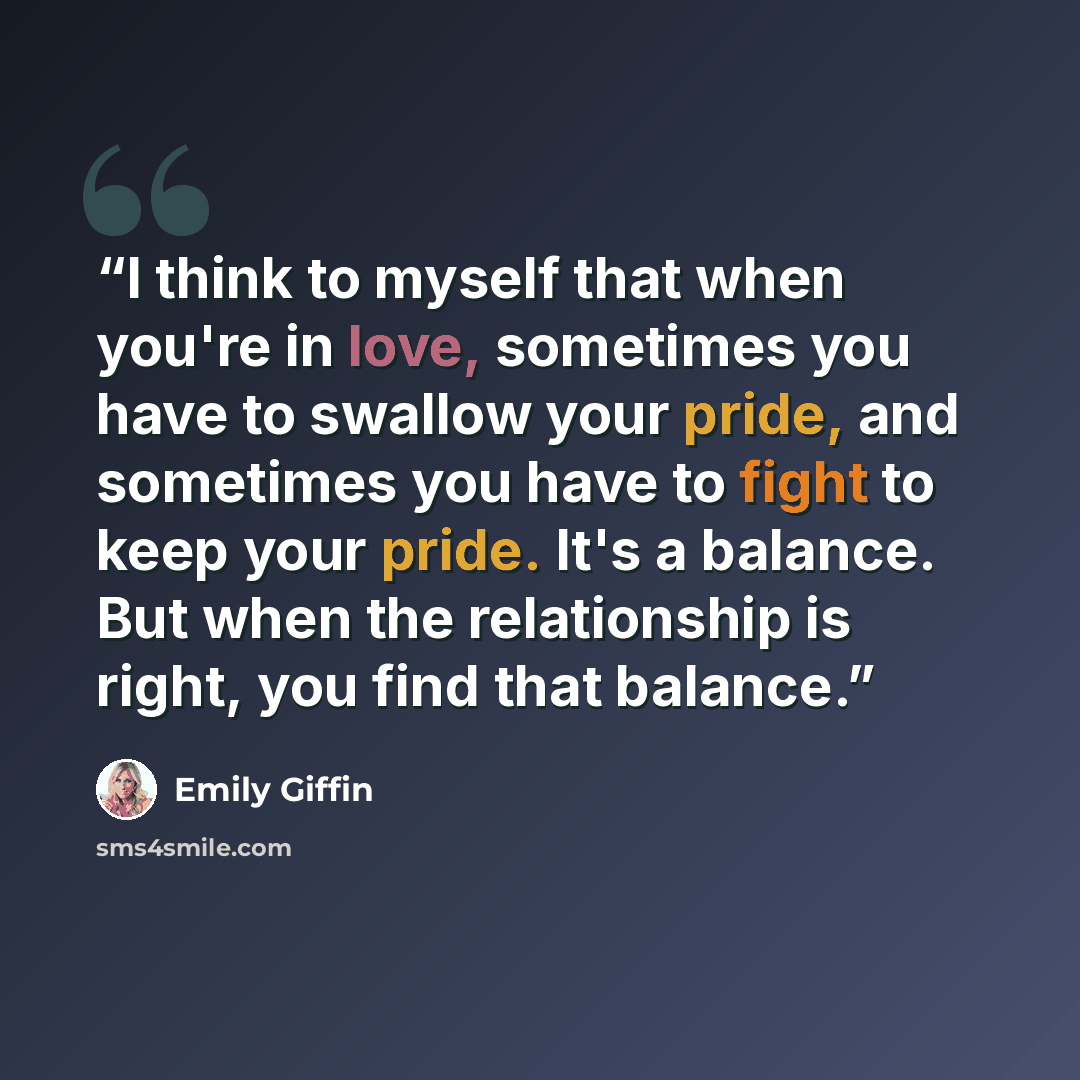 “I think to myself that when you're in love, sometimes you have to swallow your pride, and sometimes you have to fight to keep your pride. It's a balance. But when the relationship is right, you find that balance.” quote by Emily Giffin
