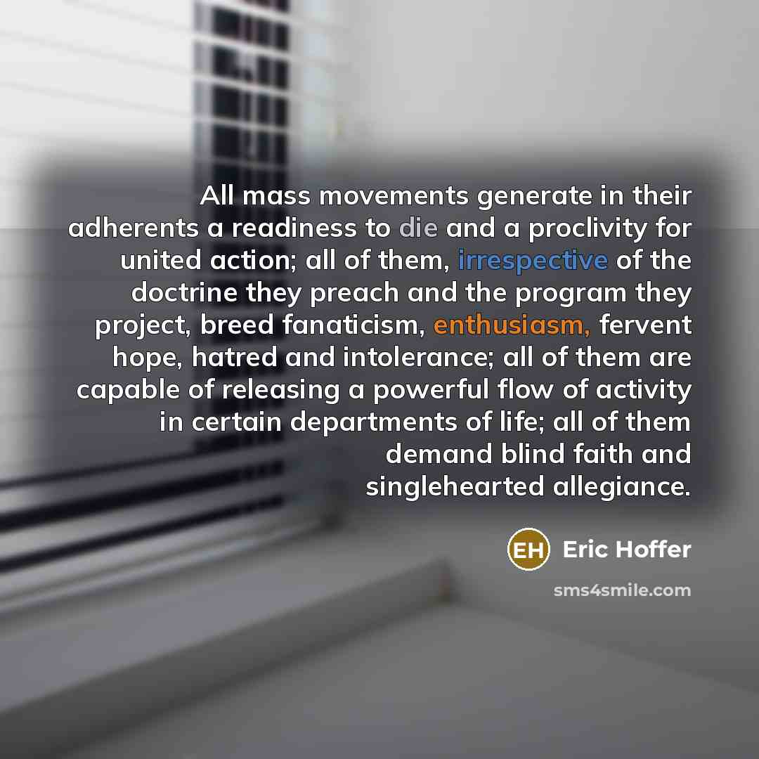 “All mass movements generate in their adherents a readiness to die and a proclivity for united action; all of them, irrespective of the doctrine they preach and the program they project, breed fanaticism, enthusiasm, fervent hope, hatred and intolerance; all of them are capable of releasing a…” quote by Eric Hoffer