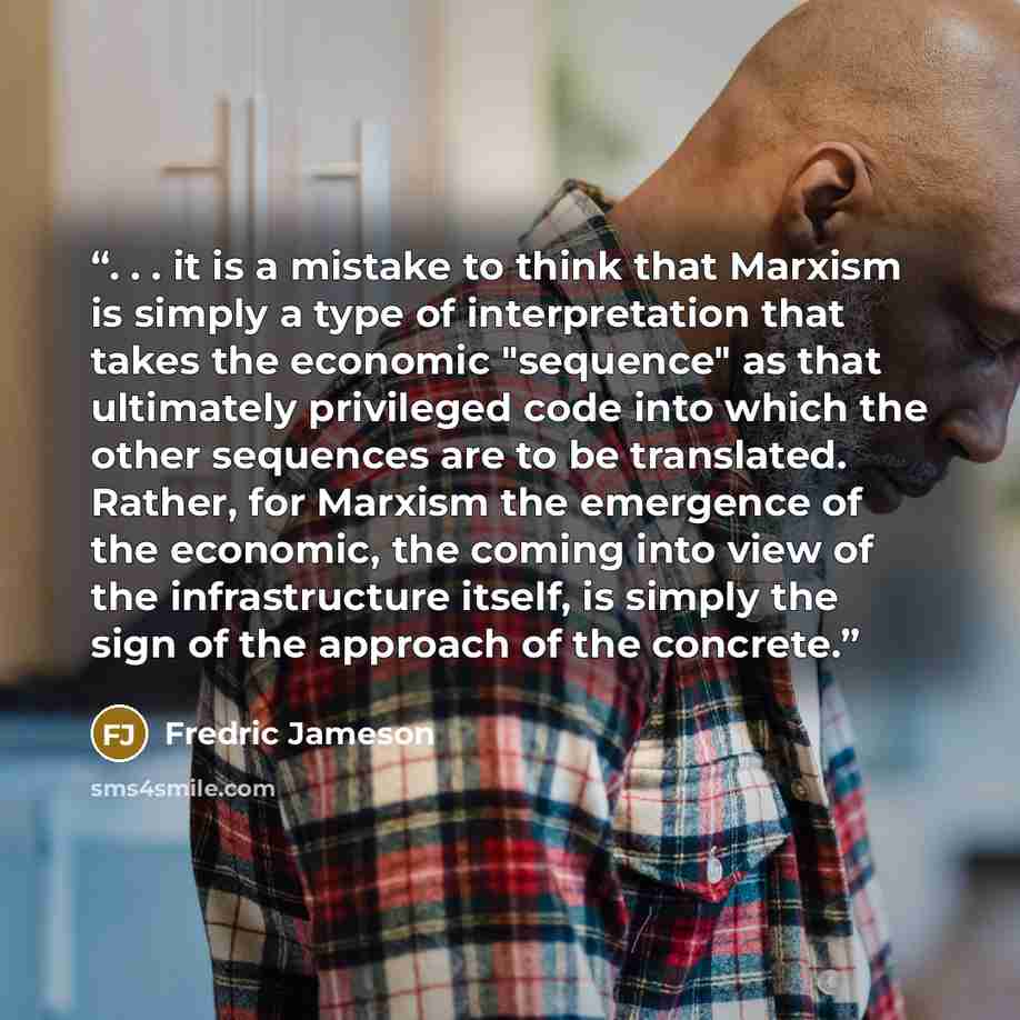“. . . it is a mistake to think that Marxism is simply a type of interpretation that takes the economic "sequence" as that ultimately privileged code into which the other sequences are to be translated. Rather, for Marxism the emergence of the economic, the coming into view of the infrastructure…” quote by Fredric Jameson