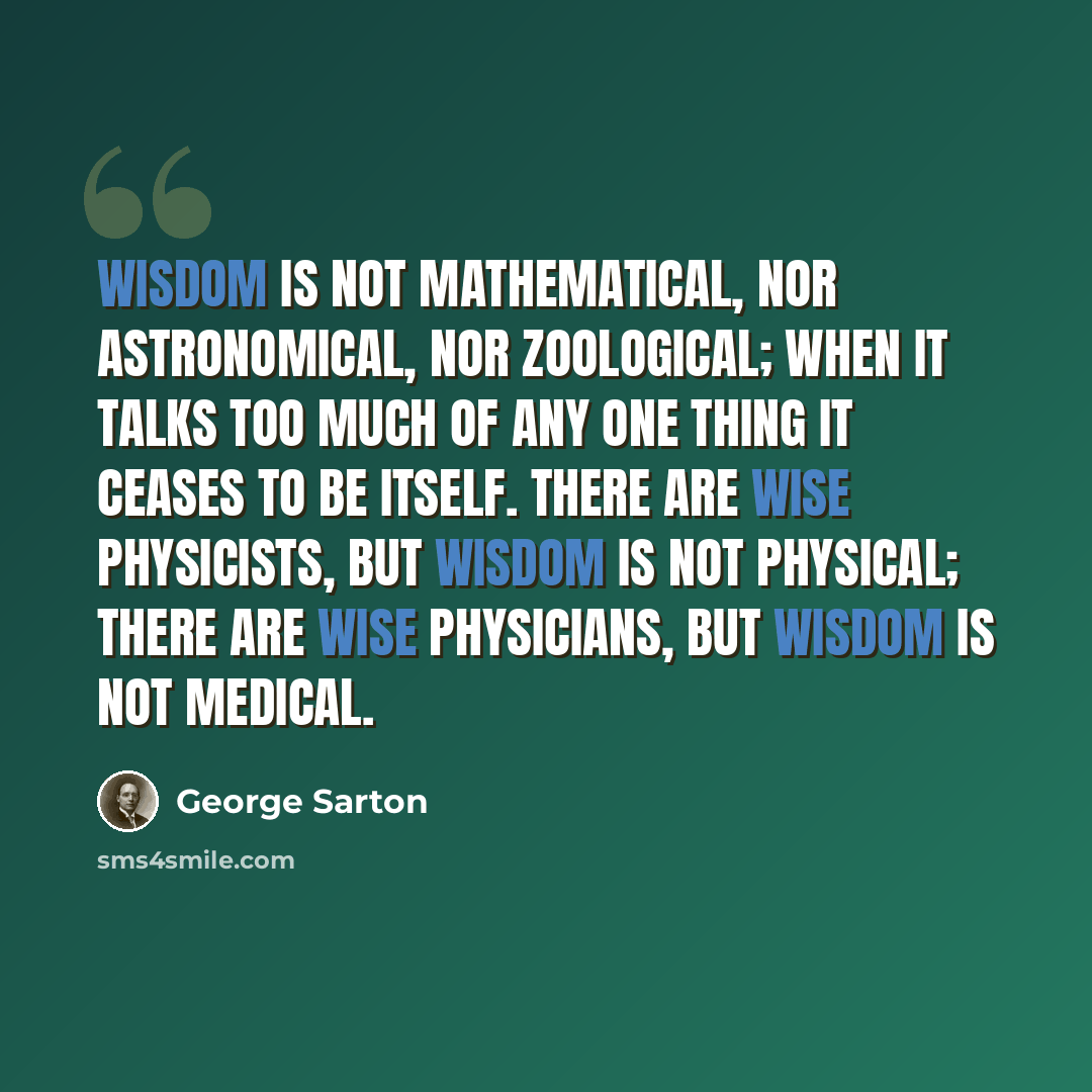 “Wisdom is not mathematical, nor astronomical, nor zoological; when it talks too much of any one thing it ceases to be itself. There are wise physicists, but wisdom is not physical; there are wise physicians, but wisdom is not medical.” quote by George Sarton