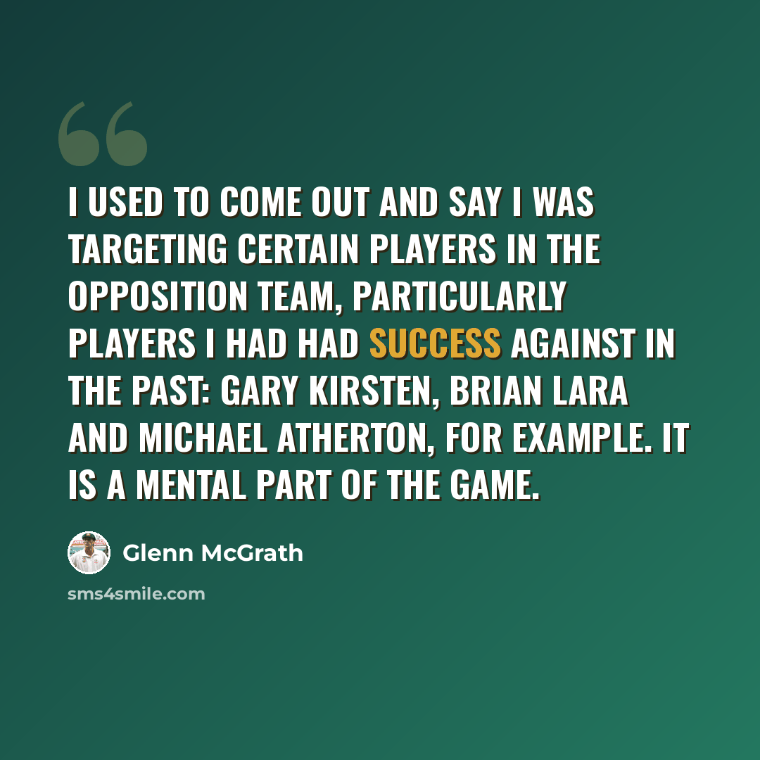 “I used to come out and say I was targeting certain players in the opposition team, particularly players I had had success against in the past: Gary Kirsten, Brian Lara and Michael Atherton, for example. It is a mental part of the game.” quote by Glenn McGrath
