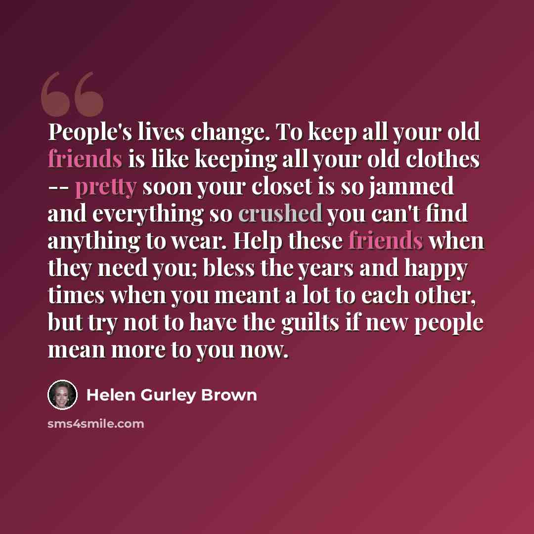 “People's lives change. To keep all your old friends is like keeping all your old clothes -- pretty soon your closet is so jammed and everything so crushed you can't find anything to wear. Help these friends when they need you; bless the years and happy times when you meant a lot to each other, but…” quote by Helen Gurley Brown