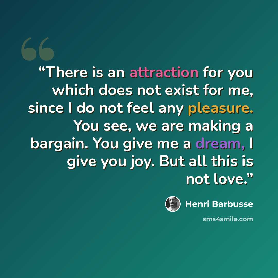 “There is an attraction for you which does not exist for me, since I do not feel any pleasure. You see, we are making a bargain. You give me a dream, I give you joy. But all this is not love.” quote by Henri Barbusse