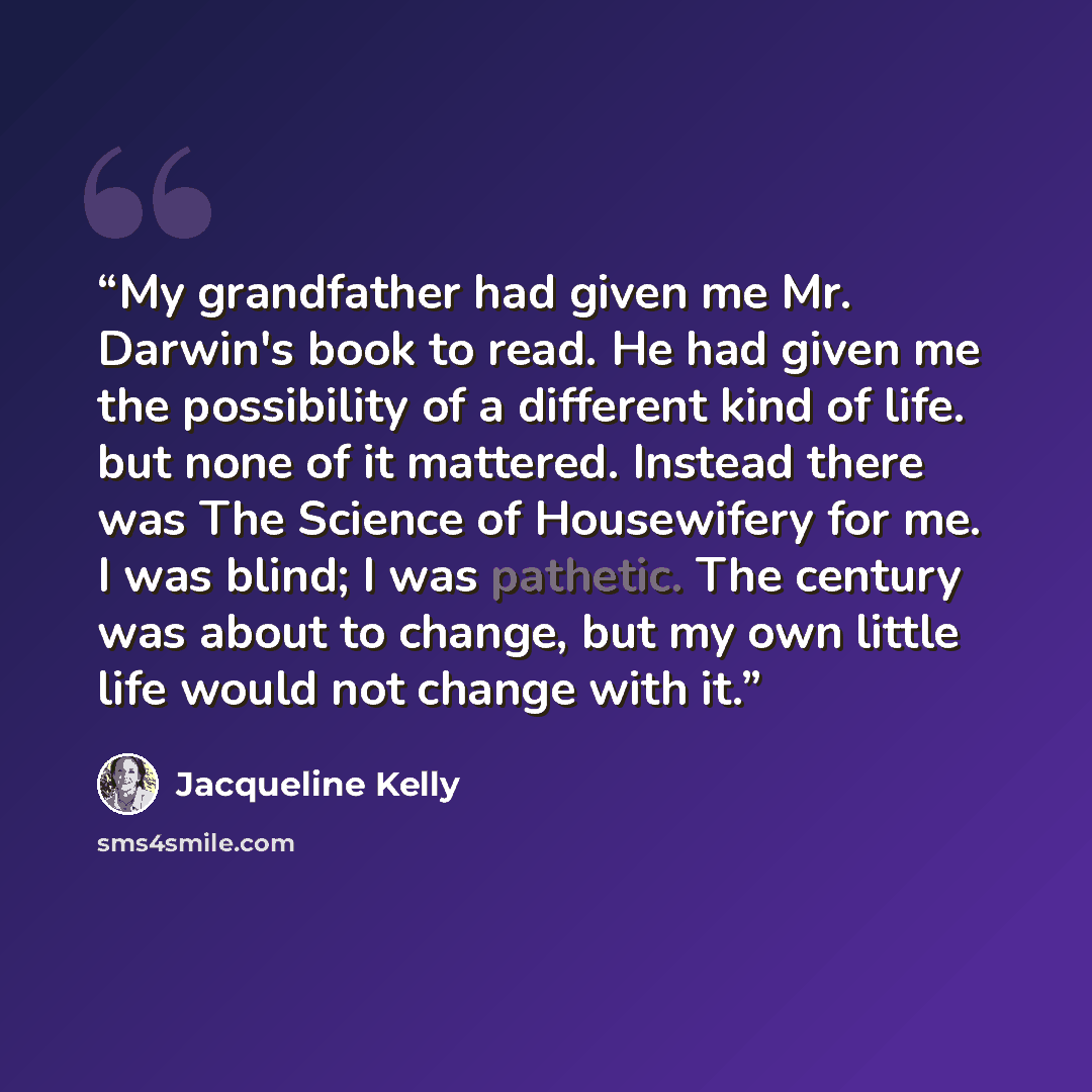 “My grandfather had given me Mr. Darwin's book to read. He had given me the possibility of a different kind of life. but none of it mattered. Instead there was The Science of Housewifery for me. I was blind; I was pathetic. The century was about to change, but my own little life would not change…” quote by Jacqueline Kelly