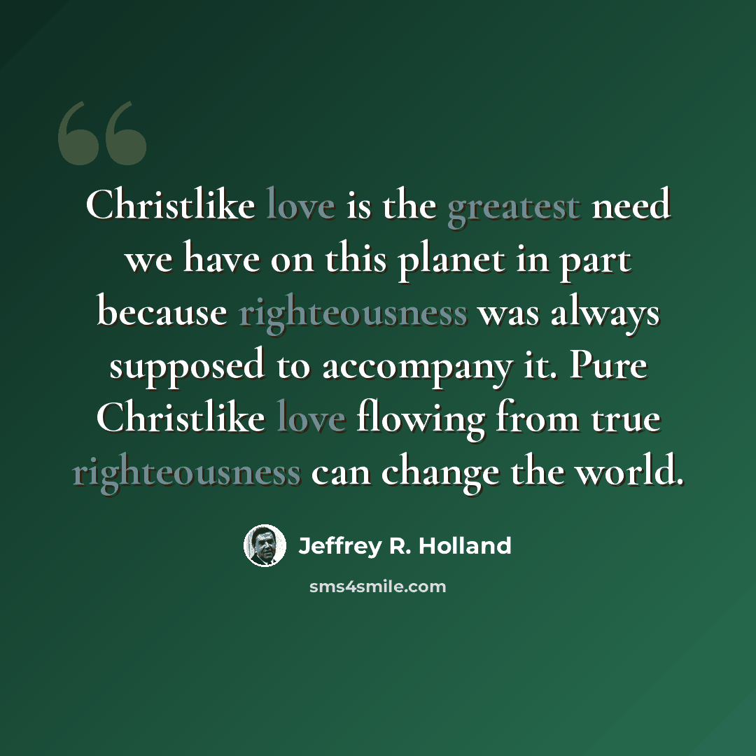 “Christlike love is the greatest need we have on this planet in part because righteousness was always supposed to accompany it. Pure Christlike love flowing from true righteousness can change the world.” quote by Jeffrey R. Holland