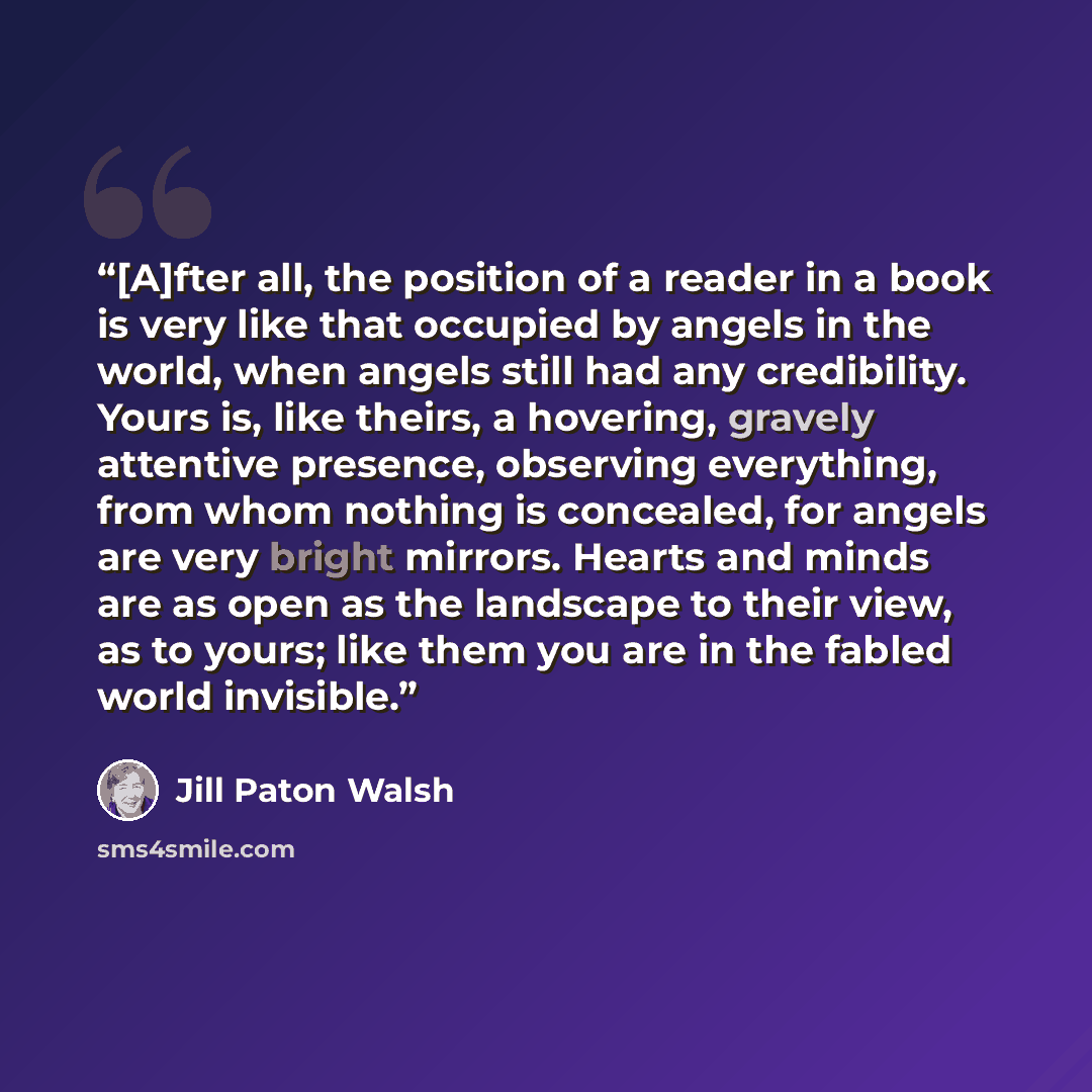 “[A]fter all, the position of a reader in a book is very like that occupied by angels in the world, when angels still had any credibility. Yours is, like theirs, a hovering, gravely attentive presence, observing everything, from whom nothing is concealed, for angels are very bright mirrors. Hearts…” quote by Jill Paton Walsh