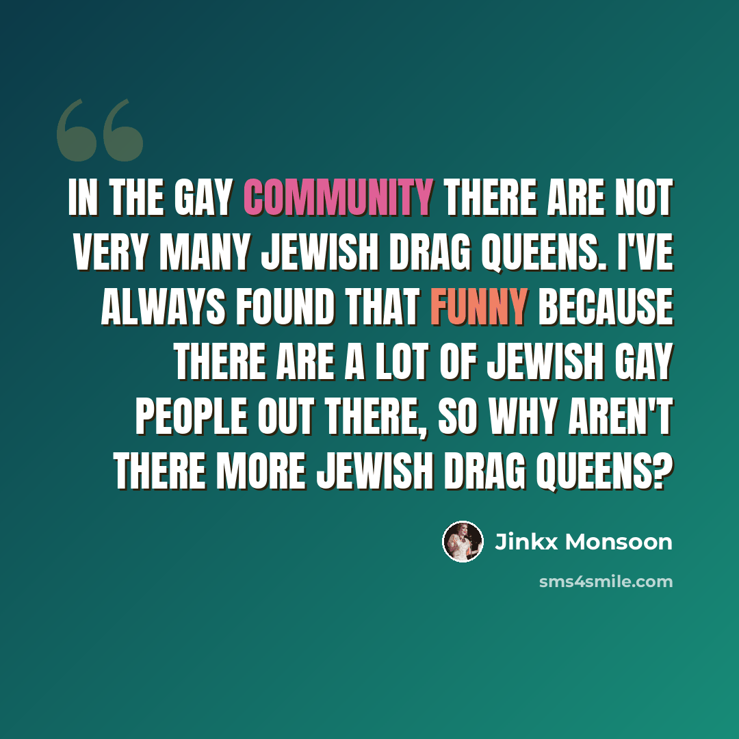 “In the gay community there are not very many Jewish drag queens. I've always found that funny because there are a lot of Jewish gay people out there, so why aren't there more Jewish drag queens?” quote by Jinkx Monsoon