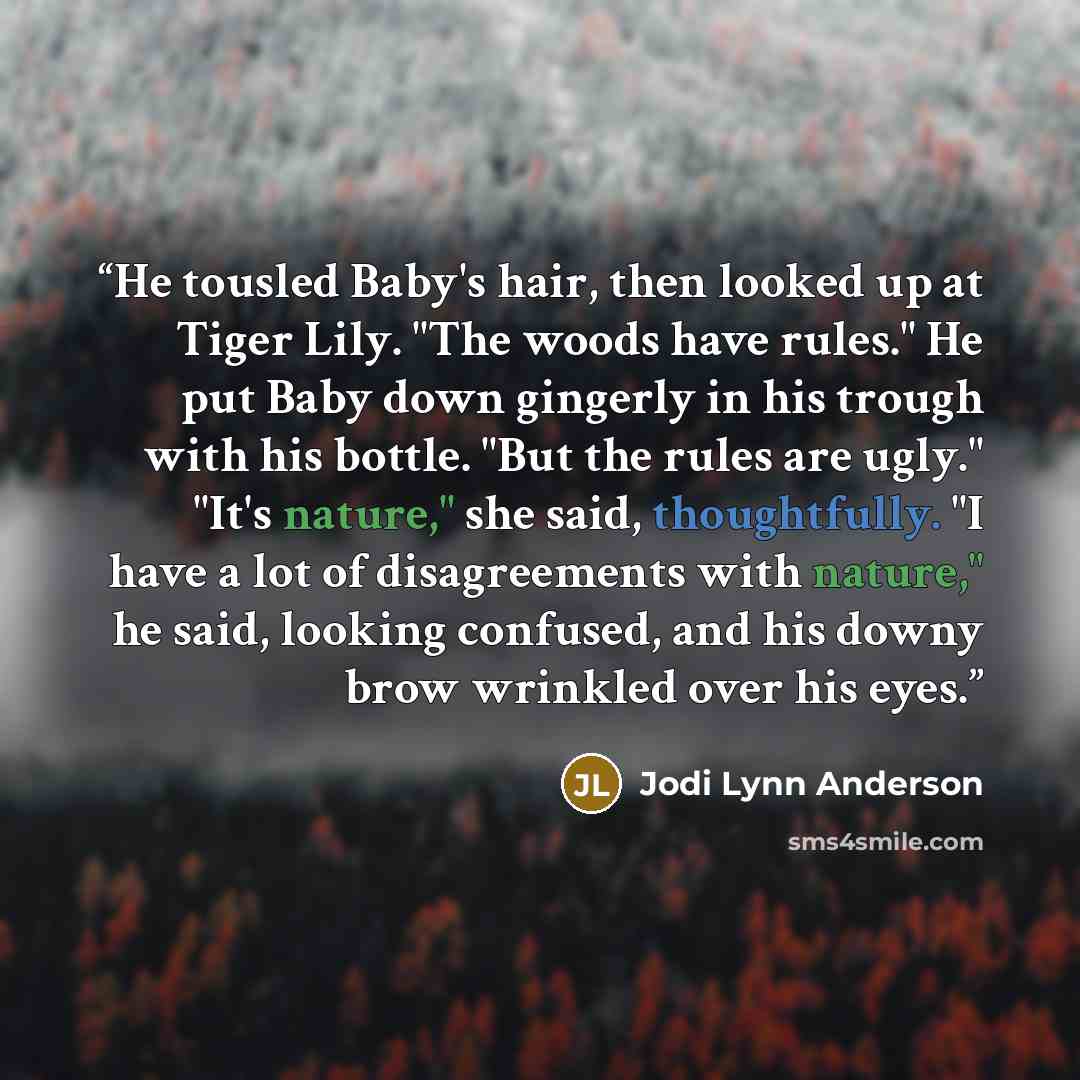“He tousled Baby's hair, then looked up at Tiger Lily. "The woods have rules." He put Baby down gingerly in his trough with his bottle. "But the rules are ugly." "It's nature," she said, thoughtfully. "I have a lot of disagreements with nature," he said, looking confused, and his downy brow…” quote by Jodi Lynn Anderson