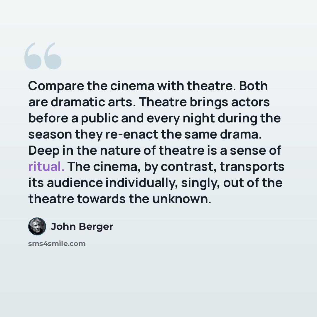 “Compare the cinema with theatre. Both are dramatic arts. Theatre brings actors before a public and every night during the season they re-enact the same drama. Deep in the nature of theatre is a sense of ritual. The cinema, by contrast, transports its audience individually, singly, out of the…” quote by John Berger