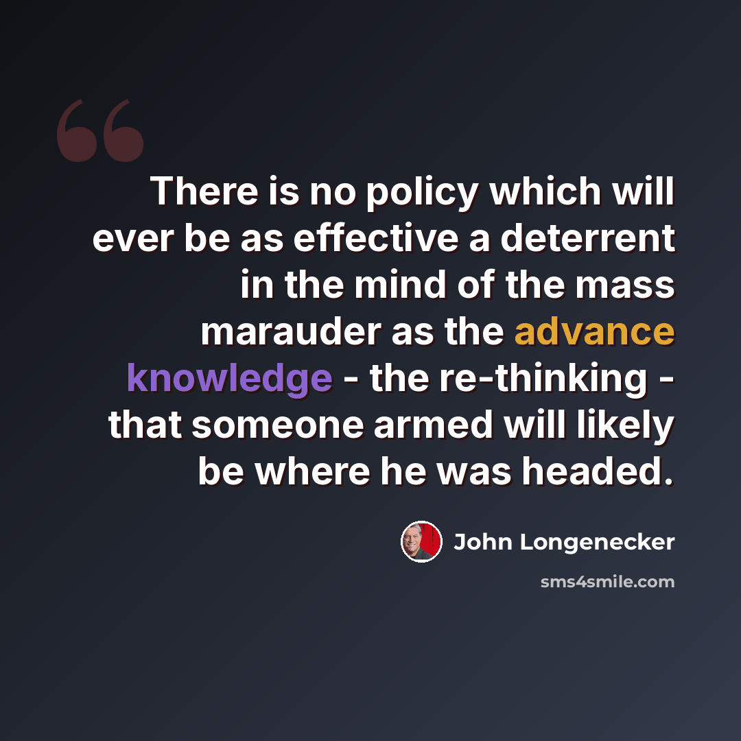 “There is no policy which will ever be as effective a deterrent in the mind of the mass marauder as the advance knowledge - the re-thinking - that someone armed will likely be where he was headed.” quote by John Longenecker