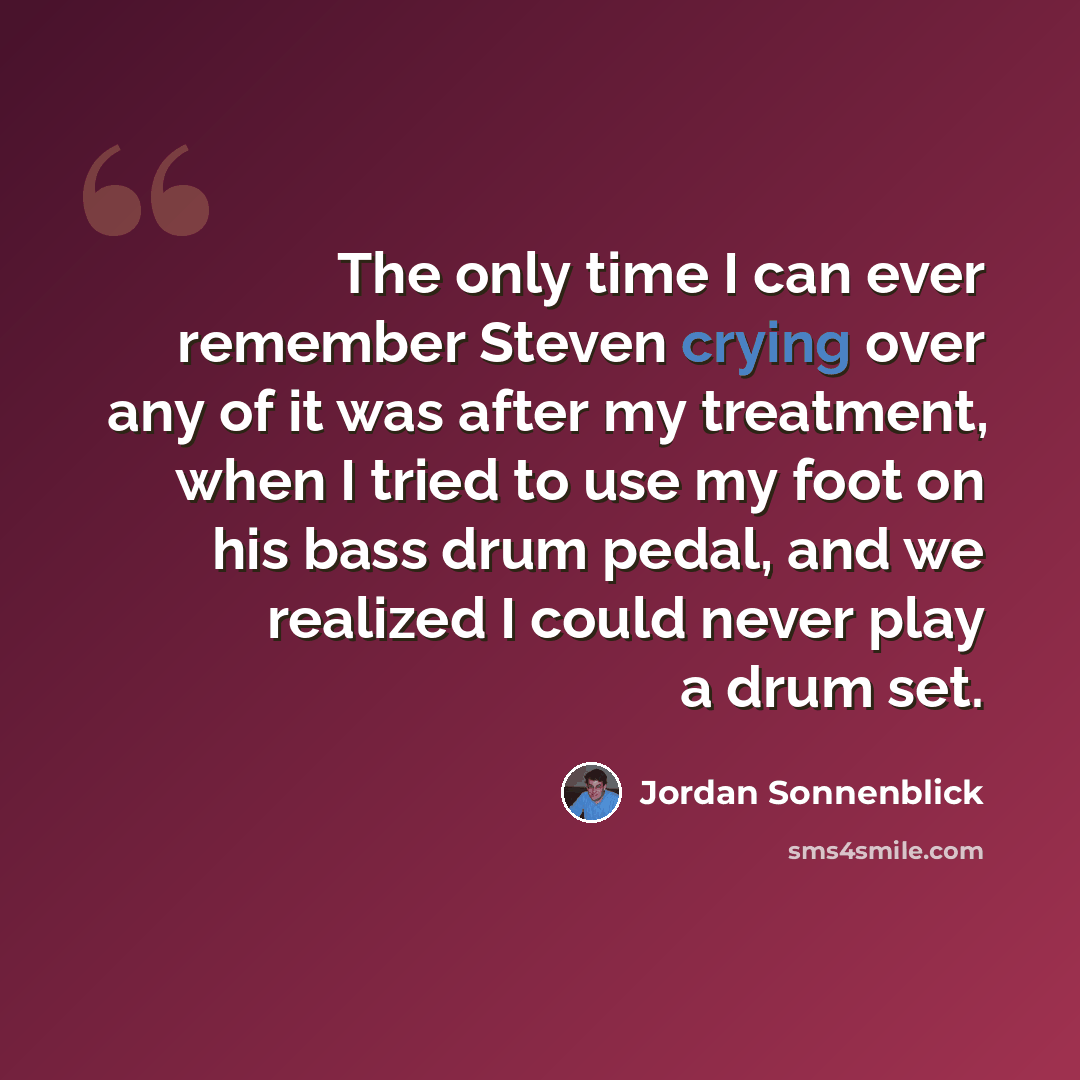 “The only time I can ever remember Steven crying over any of it was after my treatment, when I tried to use my foot on his bass drum pedal, and we realized I could never play a drum set.” quote by Jordan Sonnenblick