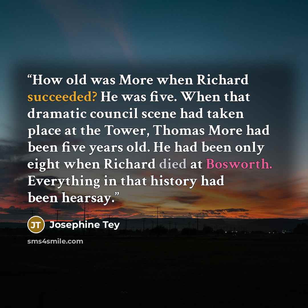 “How old was More when Richard succeeded? He was five. When that dramatic council scene had taken place at the Tower, Thomas More had been five years old. He had been only eight when Richard died at Bosworth. Everything in that history had been hearsay.” quote by Josephine Tey
