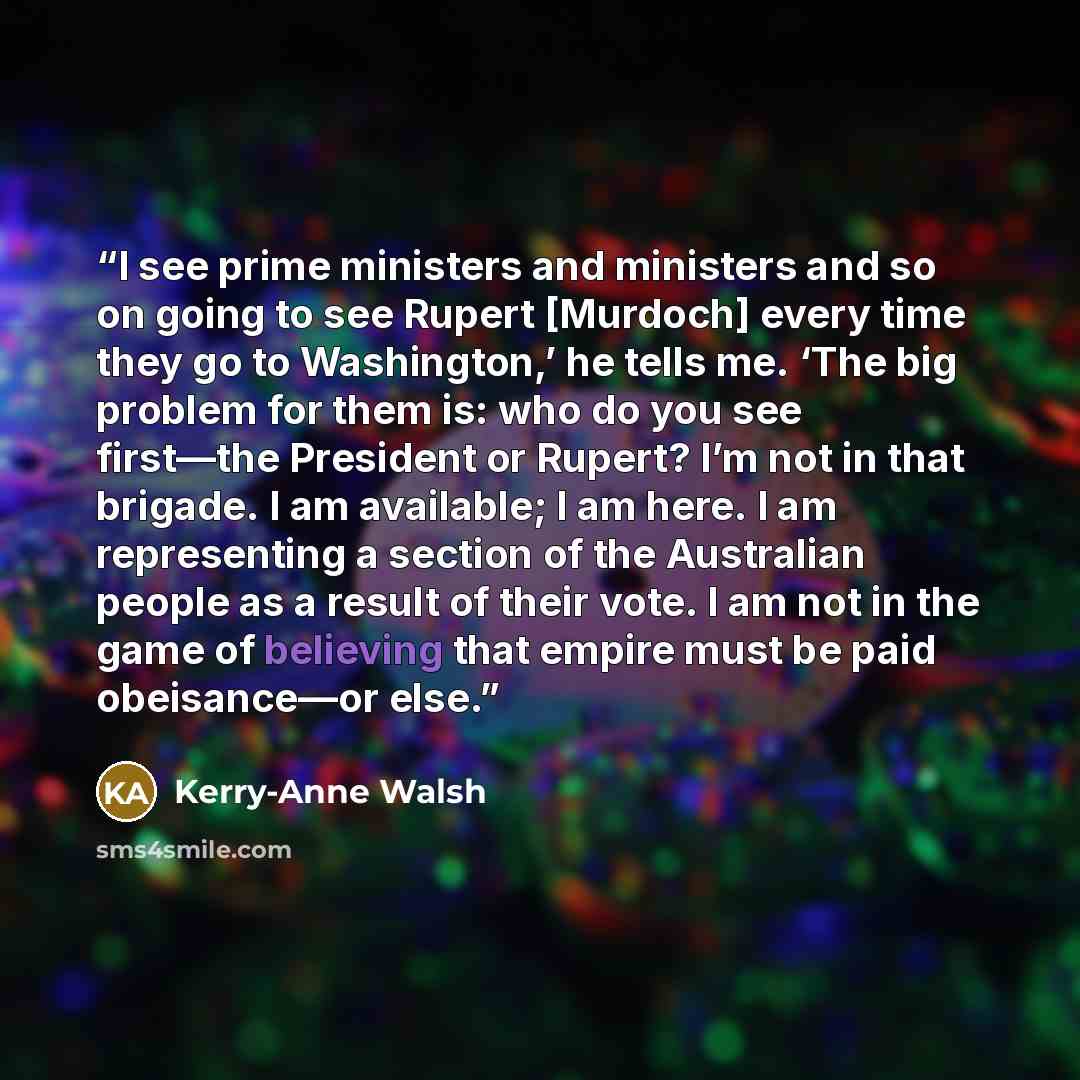 “I see prime ministers and ministers and so on going to see Rupert [Murdoch] every time they go to Washington,’ he tells me. ‘The big problem for them is: who do you see first—the President or Rupert? I’m not in that brigade. I am available; I am here. I am representing a section of the Australian…” quote by Kerry-Anne Walsh
