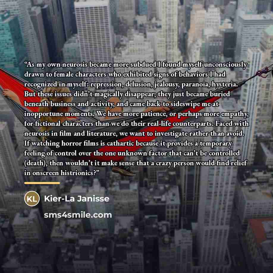 “As my own neurosis became more subdued I found myself unconsciously drawn to female characters who exhibited signs of behaviors I had recognized in myself: repression, delusion, jealousy, paranoia, hysteria. But these issues didn’t magically disappear; they just became buried beneath business and…” quote by Kier-La Janisse