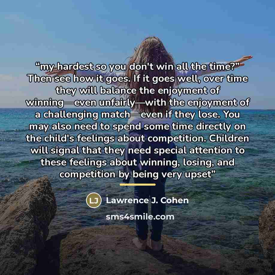 “my hardest so you don't win all the time?” Then see how it goes. If it goes well, over time they will balance the enjoyment of winning—even unfairly—with the enjoyment of a challenging match—even if they lose. You may also need to spend some time directly on the child's feelings about competition…” quote by Lawrence J. Cohen