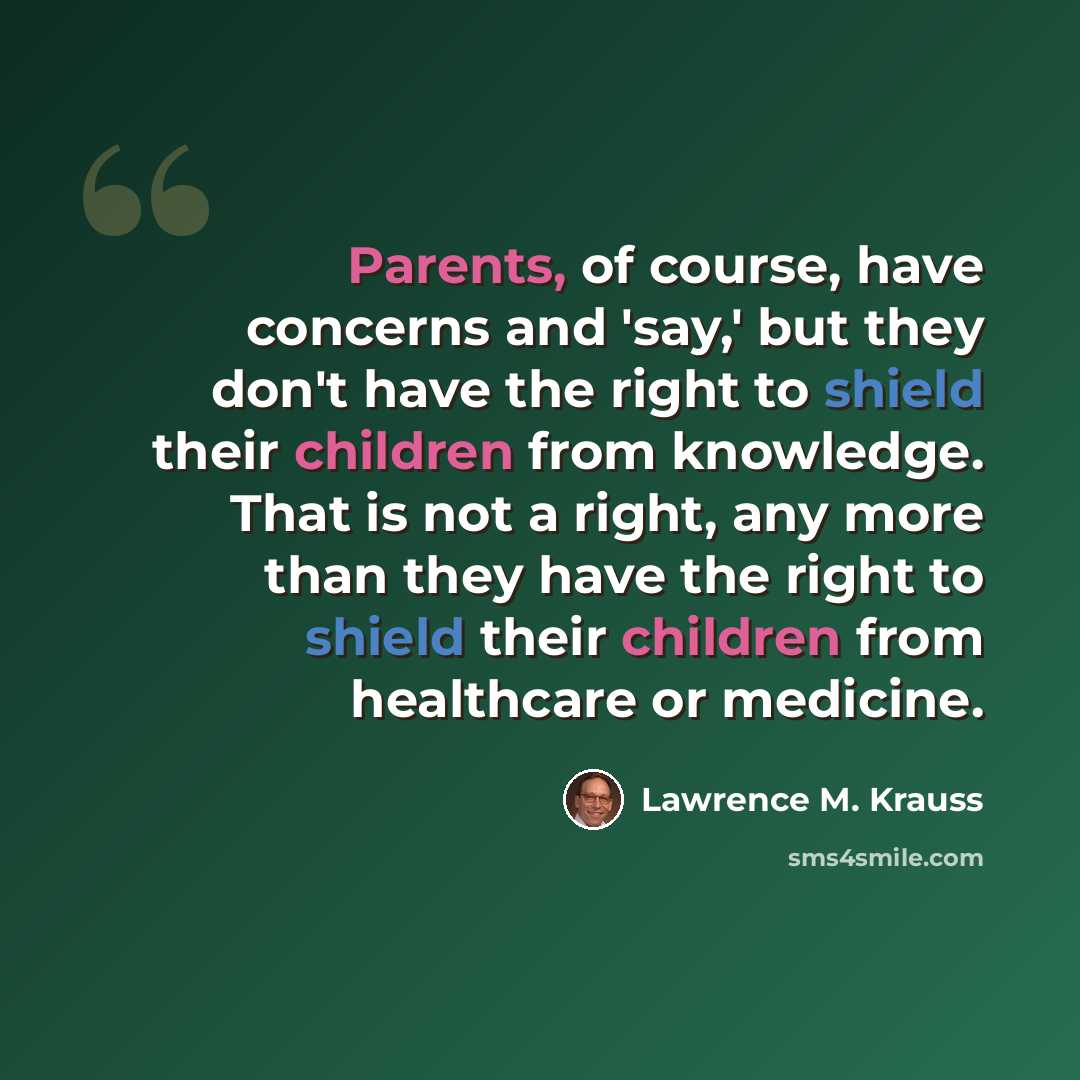 “Parents, of course, have concerns and 'say,' but they don't have the right to shield their children from knowledge. That is not a right, any more than they have the right to shield their children from healthcare or medicine.” quote by Lawrence M. Krauss