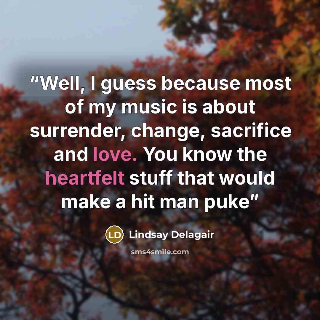 “Well, I guess because most of my music is about surrender, change, sacrifice and love. You know the heartfelt stuff that would make a hit man puke” quote by Lindsay Delagair