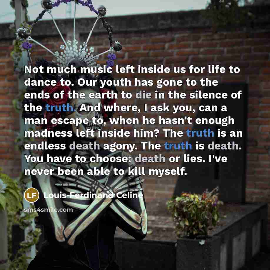 “Not much music left inside us for life to dance to. Our youth has gone to the ends of the earth to die in the silence of the truth. And where, I ask you, can a man escape to, when he hasn't enough madness left inside him? The truth is an endless death agony. The truth is death. You have to choose…” quote by Louis-Ferdinand Celine